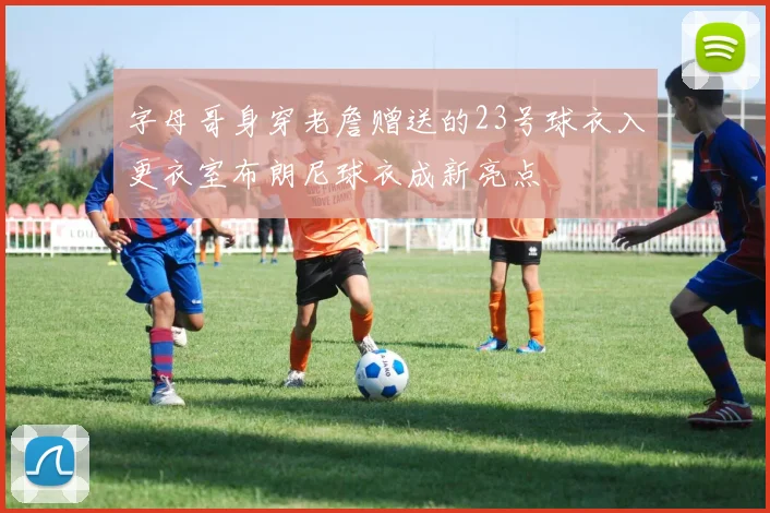 字母哥身穿老詹赠送的23号球衣入更衣室布朗尼球衣成新亮点