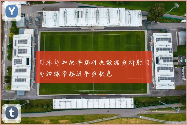日本与加纳半场对决数据分析射门与控球率接近平分秋色