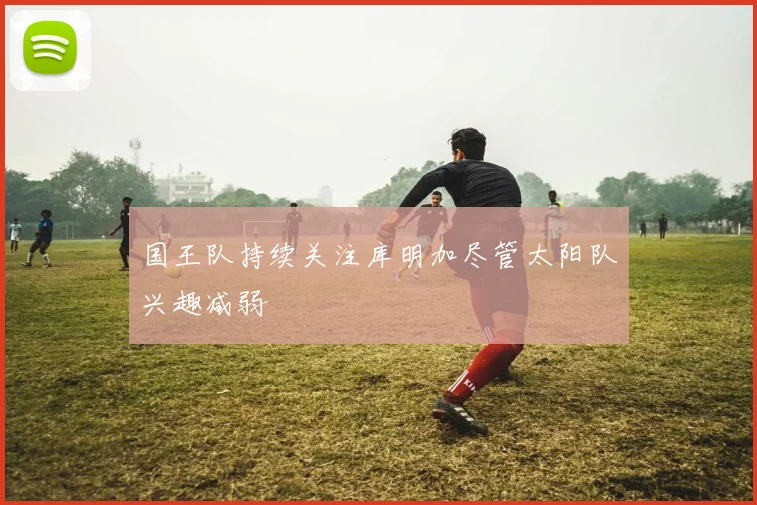 国王队持续关注库明加尽管太阳队兴趣减弱