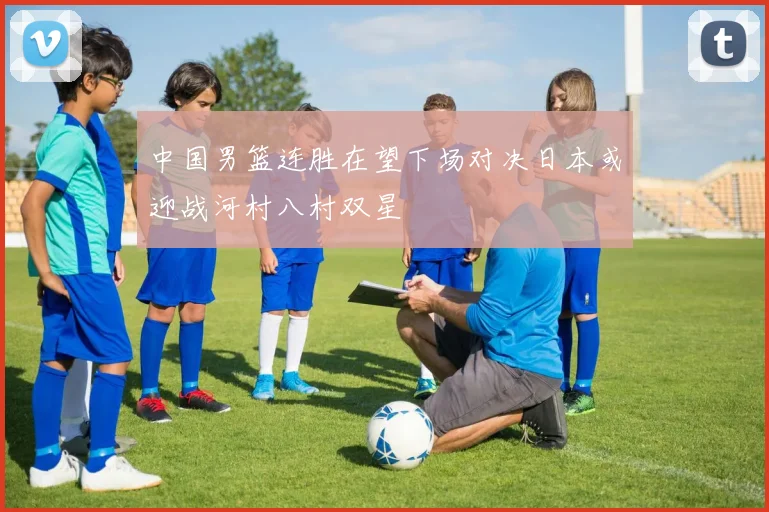 中国男篮连胜在望下场对决日本或迎战河村八村双星