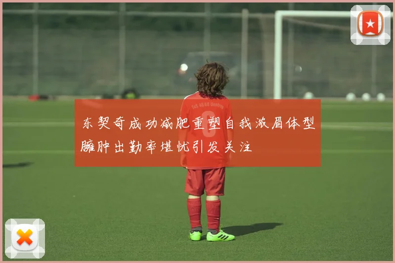 东契奇成功减肥重塑自我浓眉体型臃肿出勤率堪忧引发关注