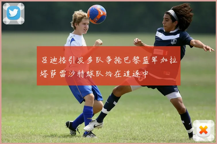 吕迪格引发多队争抢巴黎蓝军加拉塔萨雷沙特球队均在追逐中