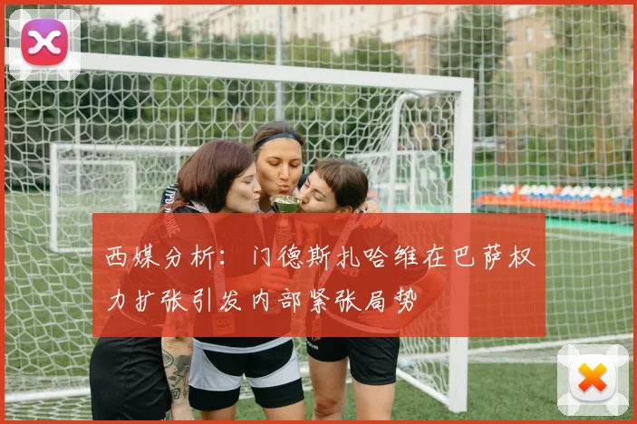 西媒分析：门德斯扎哈维在巴萨权力扩张引发内部紧张局势