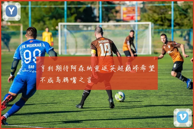 亨利期待阿森纳重返英超巅峰希望不成乌鸦嘴之言