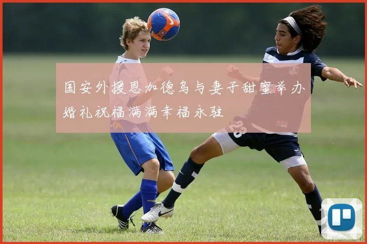 国安外援恩加德乌与妻子甜蜜举办婚礼祝福满满幸福永驻