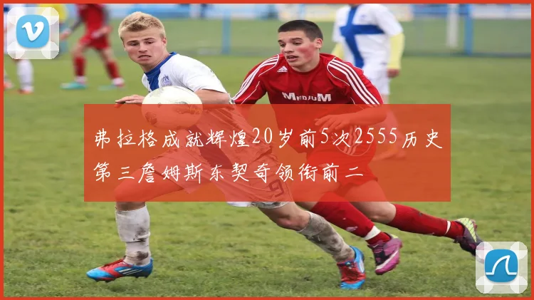 弗拉格成就辉煌20岁前5次2555历史第三詹姆斯东契奇领衔前二