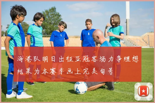海港队明日出征亚冠客场力争理想结果为本赛季画上完美句号