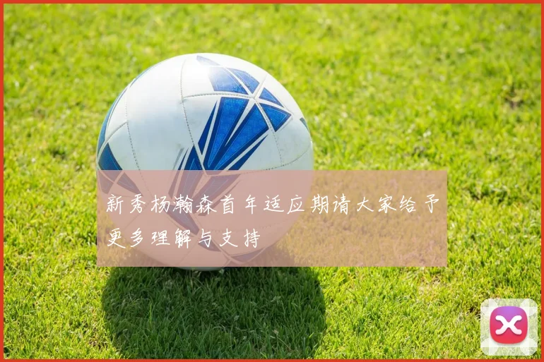 新秀杨瀚森首年适应期请大家给予更多理解与支持