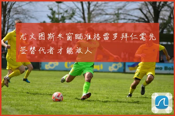 尤文图斯冬窗瞄准格雷罗拜仁需先签替代者才能放人