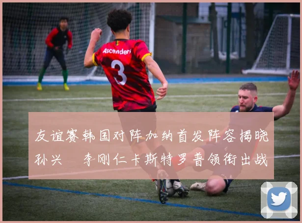 友谊赛韩国对阵加纳首发阵容揭晓孙兴慜李刚仁卡斯特罗普领衔出战