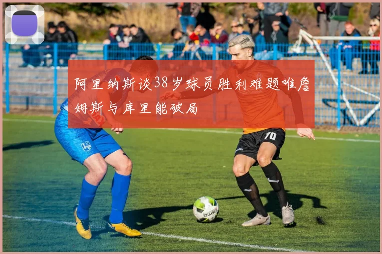 阿里纳斯谈38岁球员胜利难题唯詹姆斯与库里能破局