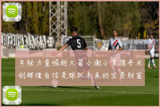 年轻力量崛起火箭小谢小贾携手共创辉煌自信是球队未来的宝贵财富