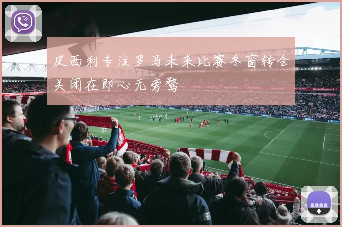皮西利专注罗马未来比赛冬窗转会关闭在即心无旁骛