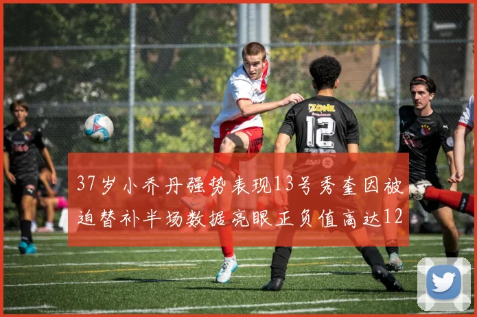 37岁小乔丹强势表现13号秀奎因被迫替补半场数据亮眼正负值高达12