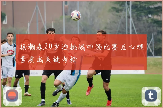杨瀚森20岁迎挑战四场比赛后心理素质成关键考验