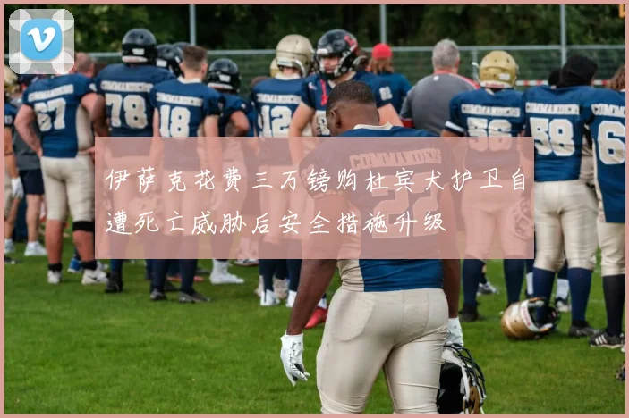伊萨克花费三万镑购杜宾犬护卫自遭死亡威胁后安全措施升级
