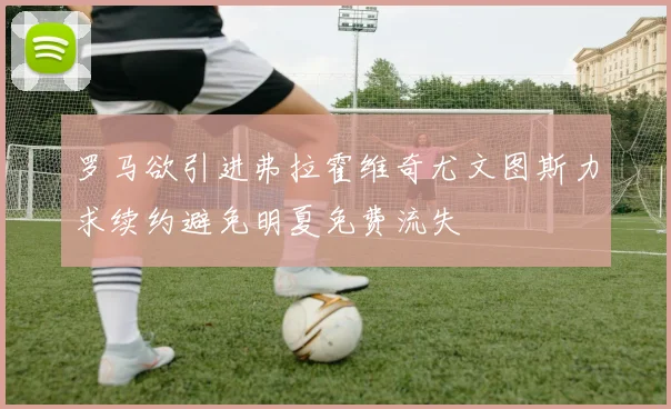 罗马欲引进弗拉霍维奇尤文图斯力求续约避免明夏免费流失