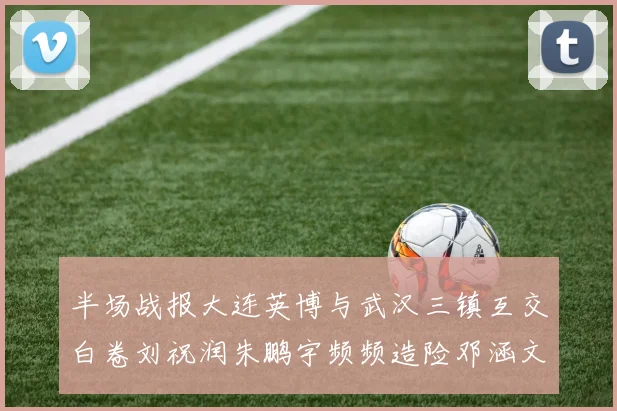 半场战报大连英博与武汉三镇互交白卷刘祝润朱鹏宇频频造险邓涵文因伤退场