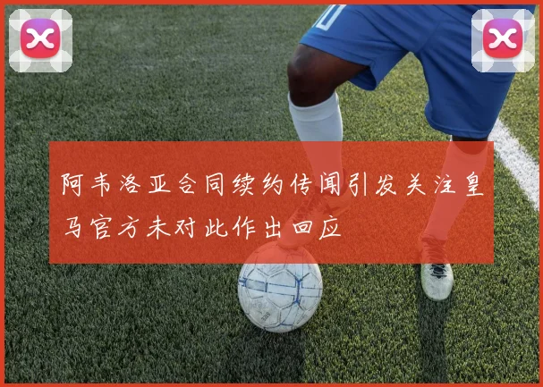 阿韦洛亚合同续约传闻引发关注皇马官方未对此作出回应