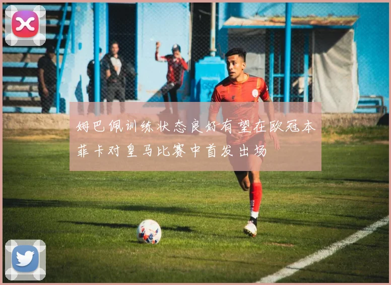 姆巴佩训练状态良好有望在欧冠本菲卡对皇马比赛中首发出场