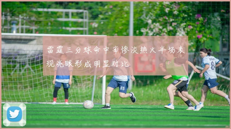 雷霆三分球命中率惨淡热火半场表现亮眼形成明显对比
