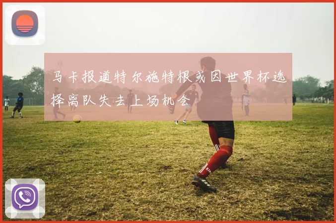 马卡报道特尔施特根或因世界杯选择离队失去上场机会