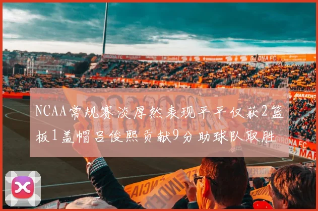 NCAA常规赛淡厚然表现平平仅获2篮板1盖帽吕俊熙贡献9分助球队取胜