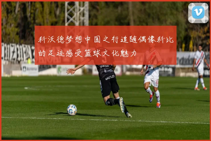 科沃德梦想中国之行追随偶像科比的足迹感受篮球文化魅力