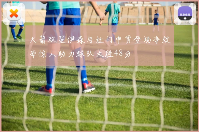 火箭双星伊森与杜门申贾登场净效率惊人助力球队大胜48分