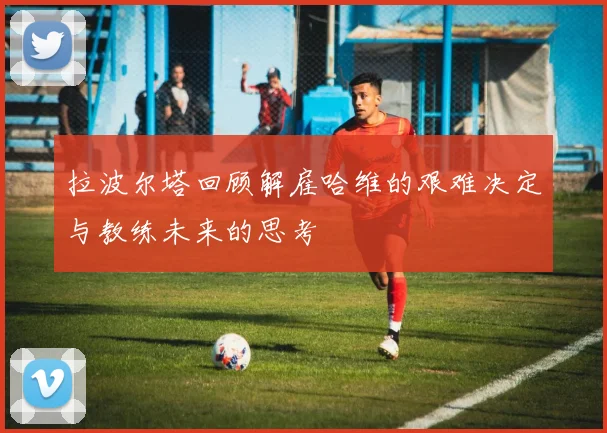 拉波尔塔回顾解雇哈维的艰难决定与教练未来的思考