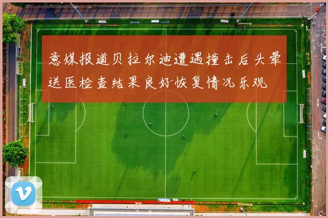 意媒报道贝拉尔迪遭遇撞击后头晕送医检查结果良好恢复情况乐观