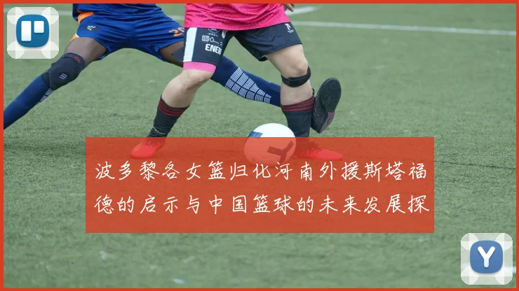 波多黎各女篮归化河南外援斯塔福德的启示与中国篮球的未来发展探讨