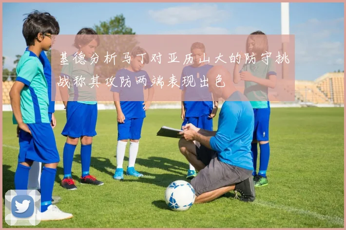 基德分析马丁对亚历山大的防守挑战称其攻防两端表现出色