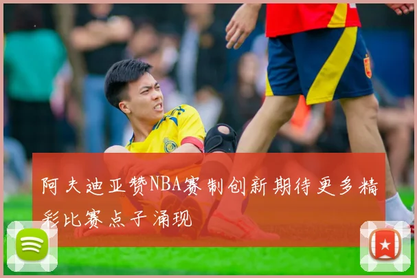 阿夫迪亚赞NBA赛制创新期待更多精彩比赛点子涌现