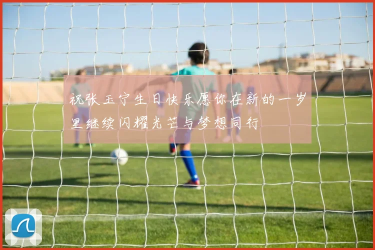 祝张玉宁生日快乐愿你在新的一岁里继续闪耀光芒与梦想同行