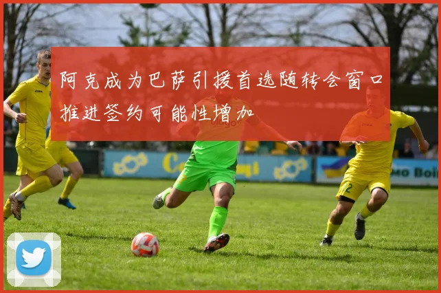 阿克成为巴萨引援首选随转会窗口推进签约可能性增加