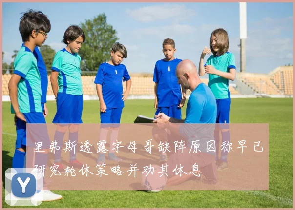 里弗斯透露字母哥缺阵原因称早已研究轮休策略并劝其休息