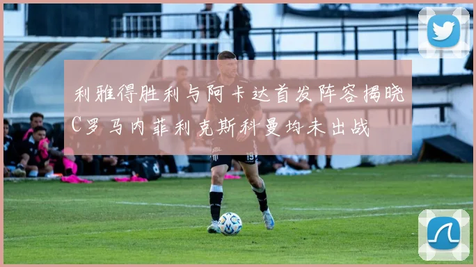 利雅得胜利与阿卡达首发阵容揭晓C罗马内菲利克斯科曼均未出战
