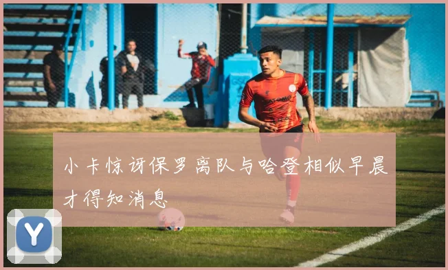小卡惊讶保罗离队与哈登相似早晨才得知消息
