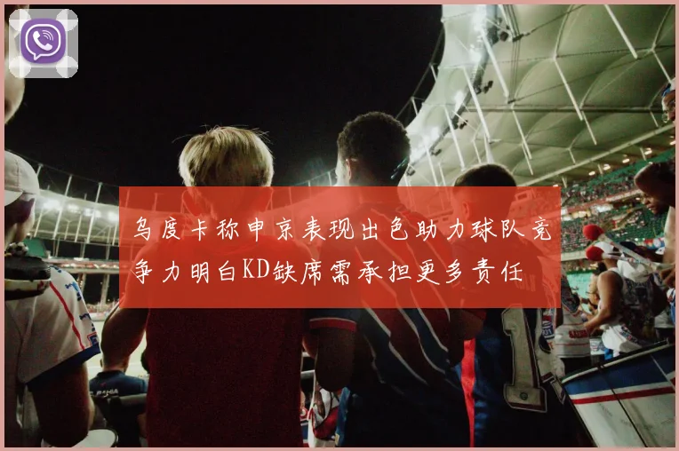 乌度卡称申京表现出色助力球队竞争力明白KD缺席需承担更多责任