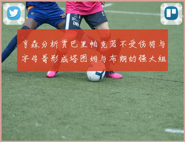 亨森分析贾巴里帕克若不受伤将与字母哥形成塔图姆与布朗的强大组合