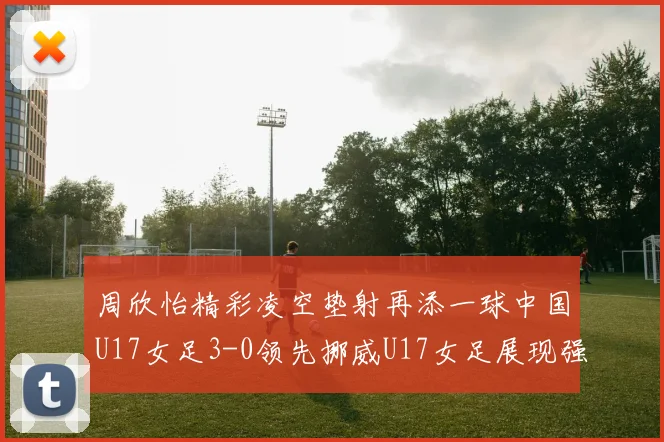 周欣怡精彩凌空垫射再添一球中国U17女足3-0领先挪威U17女足展现强劲实力