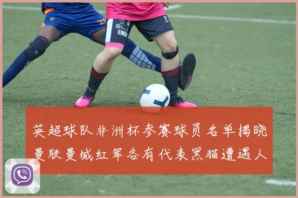 英超球队非洲杯参赛球员名单揭晓曼联曼城红军各有代表黑猫遭遇人员流失