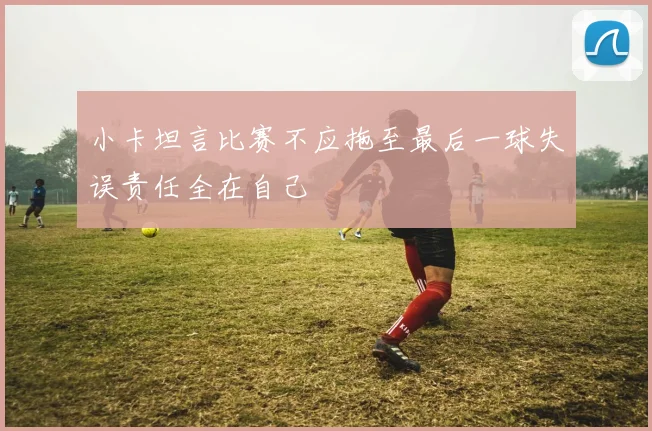 小卡坦言比赛不应拖至最后一球失误责任全在自己